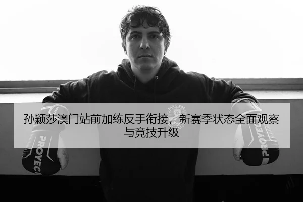 孙颖莎澳门站前加练反手衔接，新赛季状态全面观察与竞技升级
